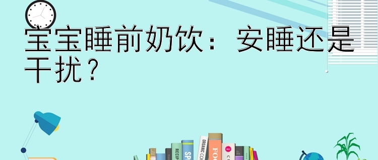 宝宝睡前奶饮：安睡还是干扰？