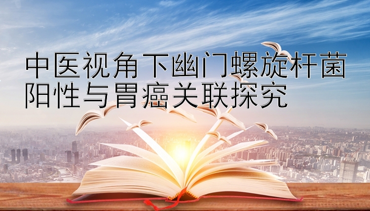 中医视角下幽门螺旋杆菌阳性与胃癌关联探究