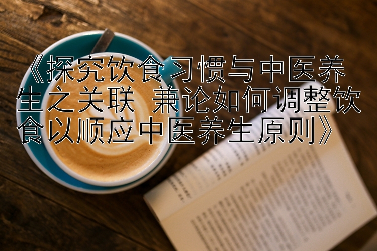 《探究饮食习惯与中医养生之关联 兼论如何调整饮食以顺应中医养生原则》