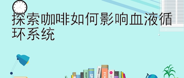 探索咖啡如何影响血液循环系统