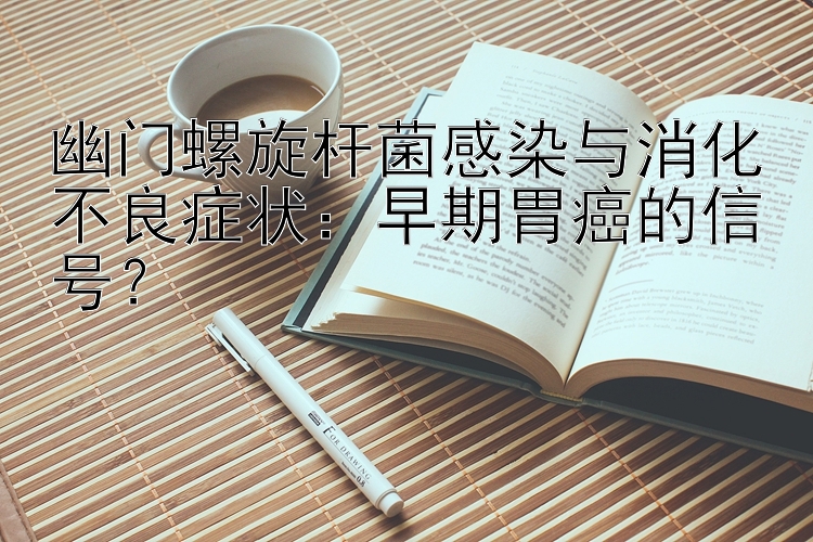 幽门螺旋杆菌感染与消化不良症状：早期胃癌的信号？