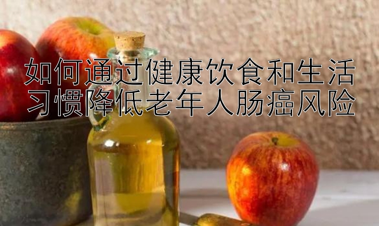 如何通过健康饮食和生活习惯降低老年人肠癌风险