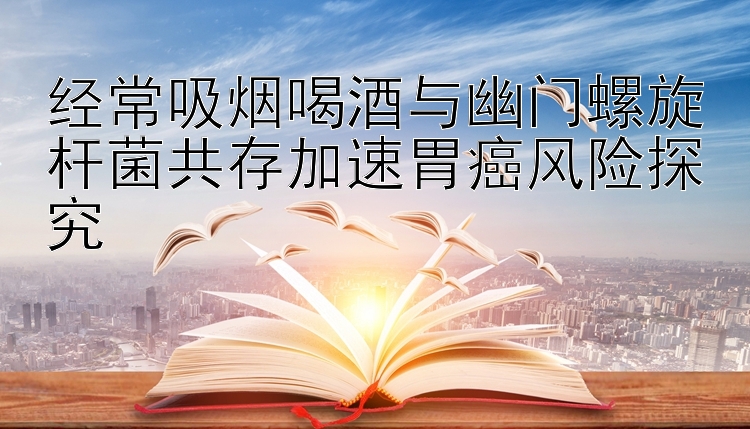 经常吸烟喝酒与幽门螺旋杆菌共存加速胃癌风险探究