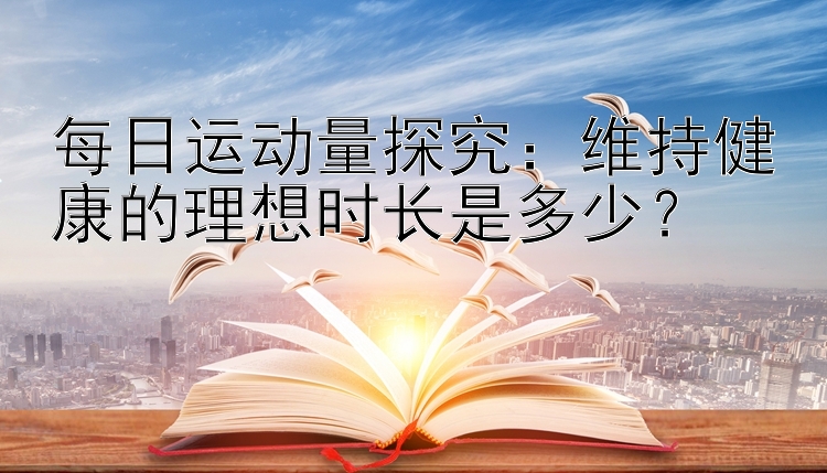 每日运动量探究：维持健康的理想时长是多少？