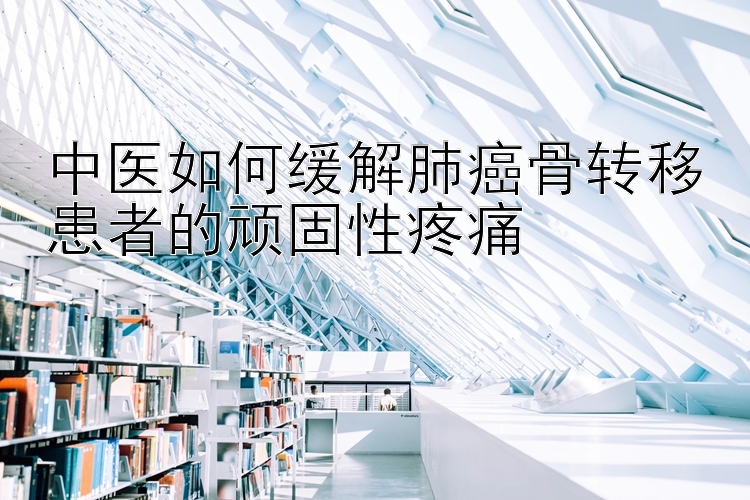 中医如何缓解肺癌骨转移患者的顽固性疼痛