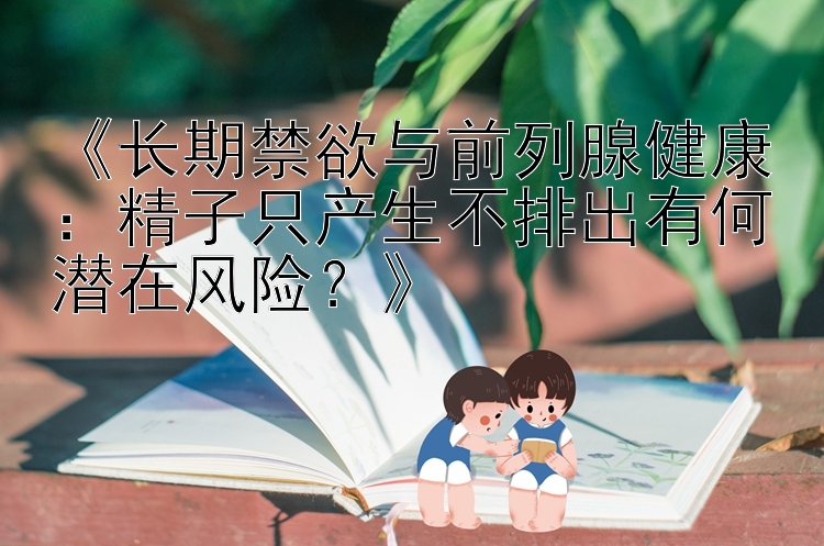 《长期禁欲与前列腺健康：精子只产生不排出有何潜在风险？》