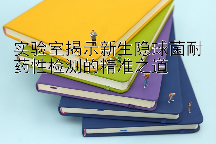 实验室揭示新生隐球菌耐药性检测的精准之道