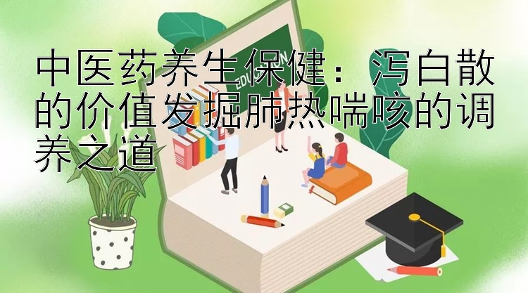 中医药养生保健：泻白散的价值发掘肺热喘咳的调养之道