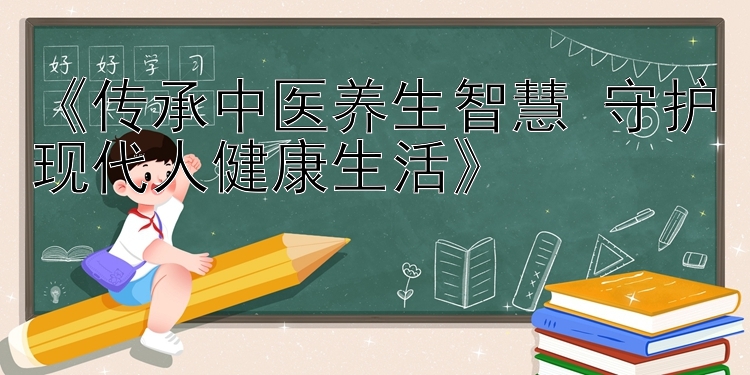 《传承中医养生智慧 守护现代人健康生活》