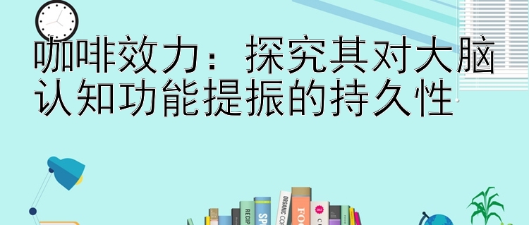 咖啡效力：探究其对大脑认知功能提振的持久性