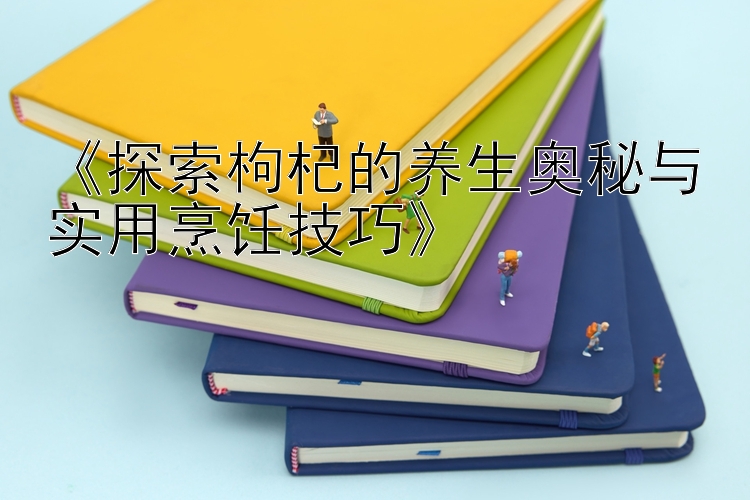 《探索枸杞的养生奥秘与实用烹饪技巧》