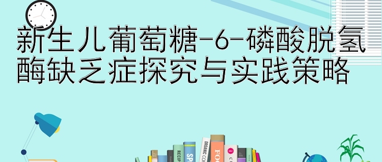 新生儿葡萄糖-6-磷酸脱氢酶缺乏症探究与实践策略