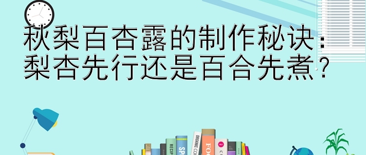 秋梨百杏露的制作秘诀：梨杏先行还是百合先煮？