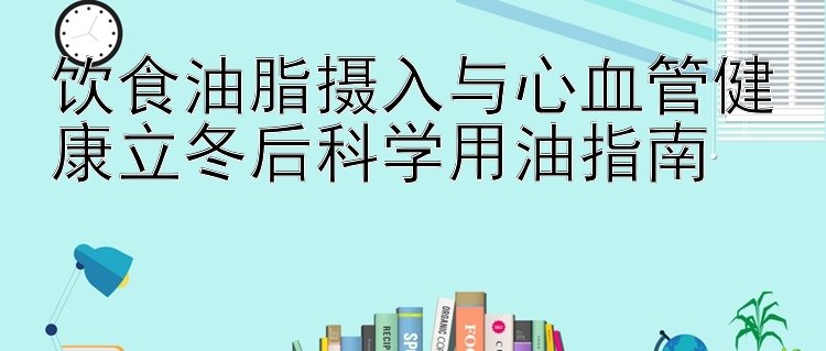 饮食油脂摄入与心血管健康立冬后科学用油指南