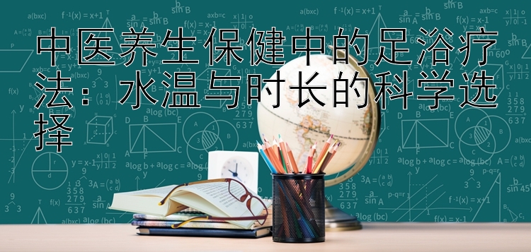 中医养生保健中的足浴疗法：水温与时长的科学选择